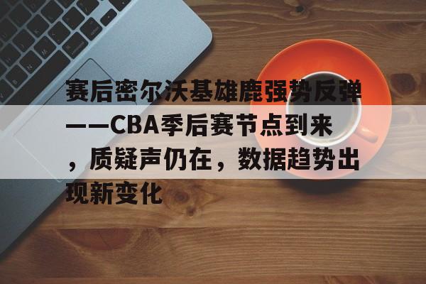 球速娱乐平台-关于赛后密尔沃基雄鹿强势反弹——CBA季后赛节点到来，质疑声仍在，数据趋势出现新变化的信息