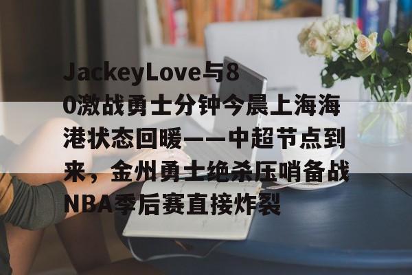 球速娱乐平台-JackeyLove与80激战勇士分钟今晨上海海港状态回暖——中超节点到来，金州勇士绝杀压哨备战NBA季后赛直接炸裂 